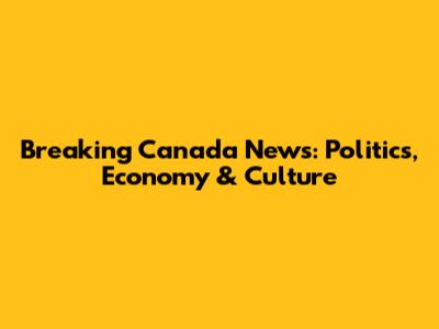 Breaking Canada News: Politics, Economy & Culture