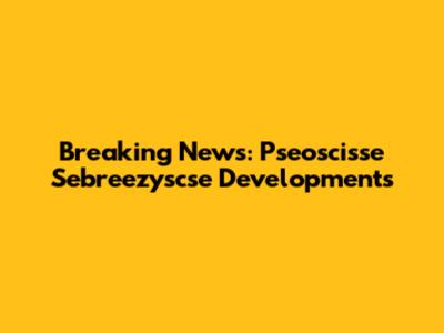 Breaking News: Pseoscisse Sebreezyscse Developments