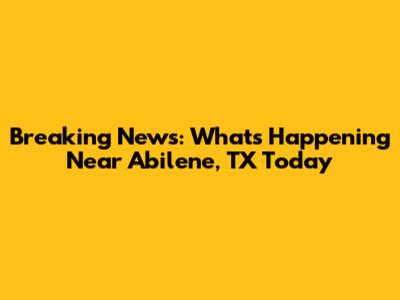 Breaking News: What's Happening Near Abilene, TX Today