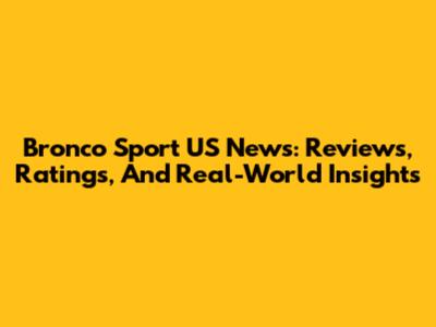 Bronco Sport US News: Reviews, Ratings, And Real-World Insights