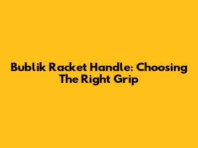 Bublik Racket Handle: Choosing The Right Grip
