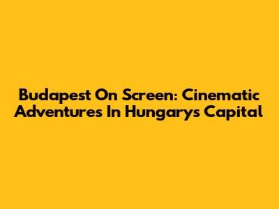 Budapest On Screen: Cinematic Adventures In Hungary's Capital