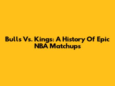 Bulls Vs. Kings: A History Of Epic NBA Matchups