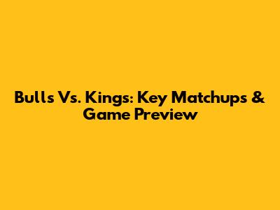 Bulls Vs. Kings: Key Matchups & Game Preview