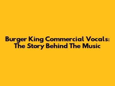 Burger King Commercial Vocals: The Story Behind The Music