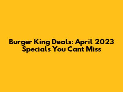 Burger King Deals: April 2023 Specials You Can't Miss