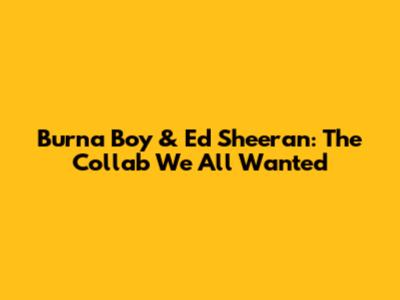 Burna Boy & Ed Sheeran: The Collab We All Wanted