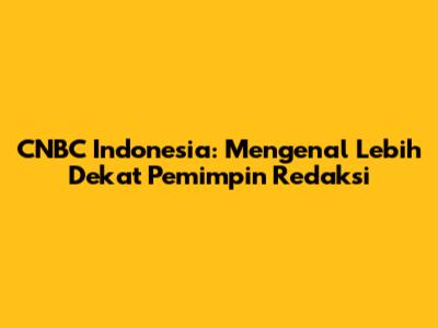 CNBC Indonesia: Mengenal Lebih Dekat Pemimpin Redaksi