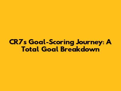 CR7's Goal-Scoring Journey: A Total Goal Breakdown