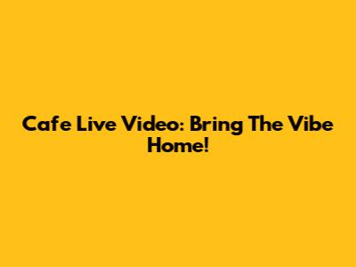 Cafe Live Video: Bring The Vibe Home!