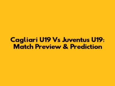 Cagliari U19 Vs Juventus U19: Match Preview & Prediction
