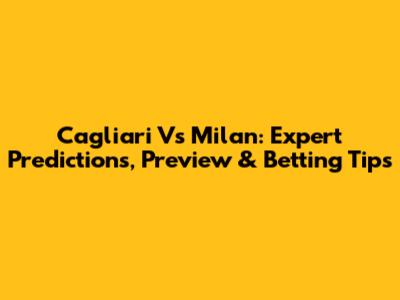 Cagliari Vs Milan: Expert Predictions, Preview & Betting Tips