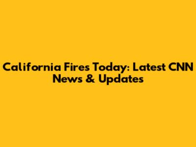 California Fires Today: Latest CNN News & Updates
