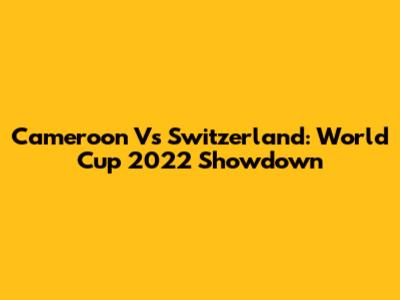 Cameroon Vs Switzerland: World Cup 2022 Showdown