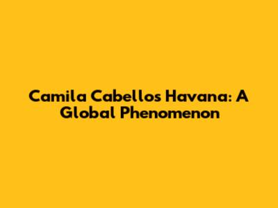 Camila Cabello's Havana: A Global Phenomenon