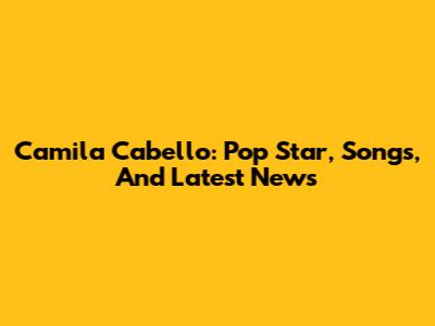 Camila Cabello: Pop Star, Songs, And Latest News