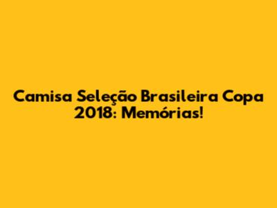 Camisa Seleção Brasileira Copa 2018: Memórias!