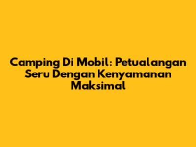 Camping Di Mobil: Petualangan Seru Dengan Kenyamanan Maksimal