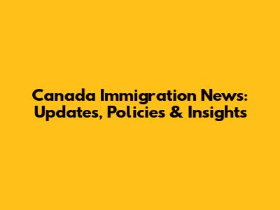Canada Immigration News: Updates, Policies & Insights