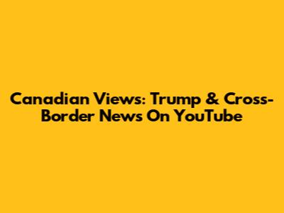 Canadian Views: Trump & Cross-Border News On YouTube