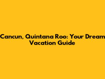 Cancun, Quintana Roo: Your Dream Vacation Guide
