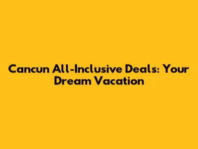 Cancun All-Inclusive Deals: Your Dream Vacation