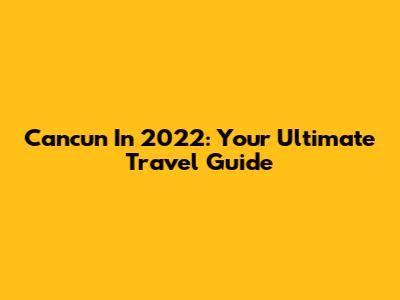 Cancun In 2022: Your Ultimate Travel Guide