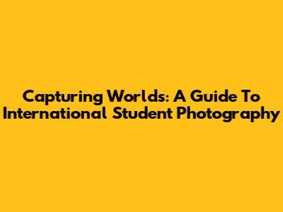 Capturing Worlds: A Guide To International Student Photography