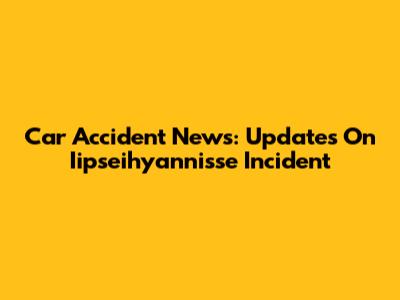 Car Accident News: Updates On Iipseihyannisse Incident