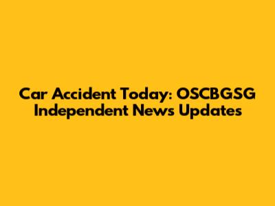 Car Accident Today: OSCBGSG Independent News Updates