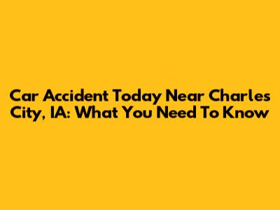 Car Accident Today Near Charles City, IA: What You Need To Know