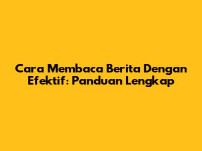 Cara Membaca Berita Dengan Efektif: Panduan Lengkap