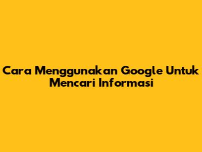 Cara Menggunakan Google Untuk Mencari Informasi