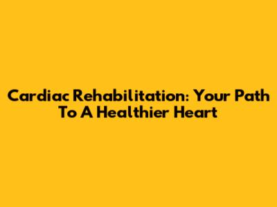 Cardiac Rehabilitation: Your Path To A Healthier Heart