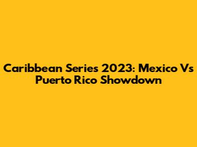 Caribbean Series 2023: Mexico Vs Puerto Rico Showdown