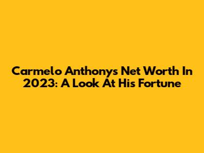 Carmelo Anthony's Net Worth In 2023: A Look At His Fortune