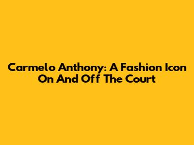 Carmelo Anthony: A Fashion Icon On And Off The Court