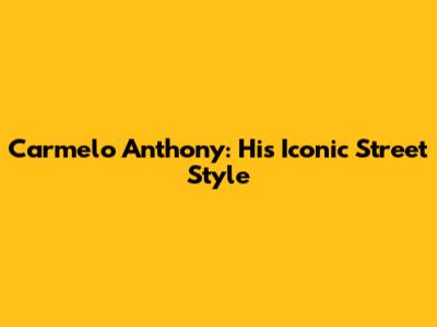 Carmelo Anthony: His Iconic Street Style
