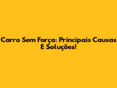 Carro Sem Força: Principais Causas E Soluções!
