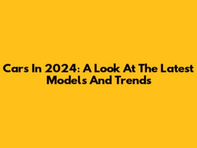 Cars In 2024: A Look At The Latest Models And Trends