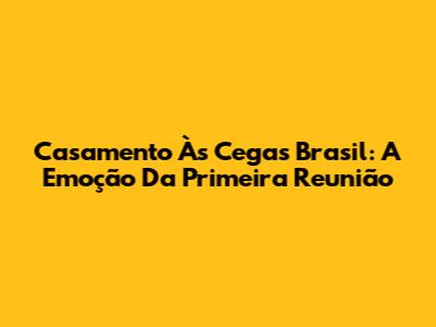 Casamento Às Cegas Brasil: A Emoção Da Primeira Reunião