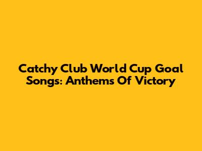 Catchy Club World Cup Goal Songs: Anthems Of Victory