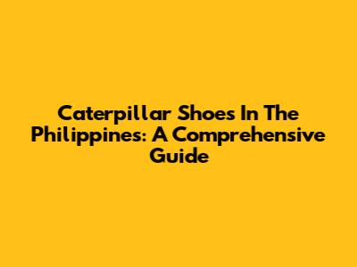 Caterpillar Shoes In The Philippines: A Comprehensive Guide