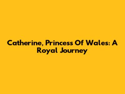 Catherine, Princess Of Wales: A Royal Journey