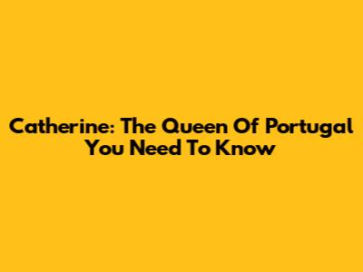 Catherine: The Queen Of Portugal You Need To Know