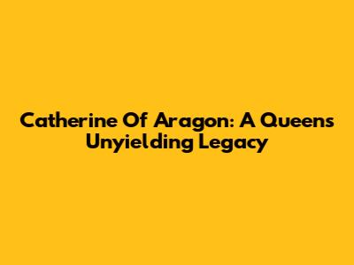Catherine Of Aragon: A Queen's Unyielding Legacy