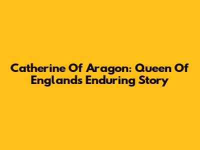 Catherine Of Aragon: Queen Of England's Enduring Story