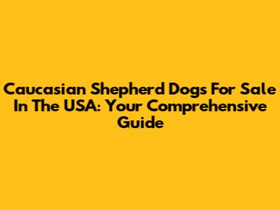 Caucasian Shepherd Dogs For Sale In The USA: Your Comprehensive Guide