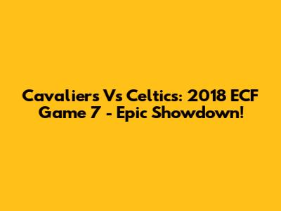 Cavaliers Vs Celtics: 2018 ECF Game 7 - Epic Showdown!