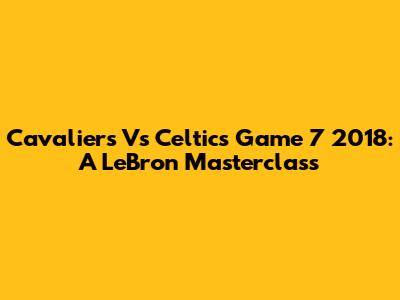 Cavaliers Vs Celtics Game 7 2018: A LeBron Masterclass